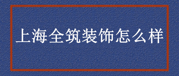 上海全筑裝飾公司怎么樣?上海全筑裝飾口碑好不好