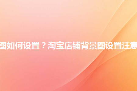 淘寶店鋪背景圖如何設(shè)置？淘寶店鋪背景圖設(shè)置注意事項是什么？